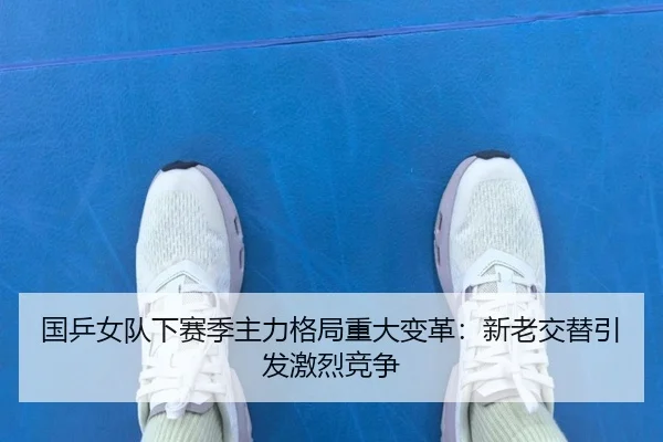 国乒女队下赛季主力格局重大变革：新老交替引发激烈竞争